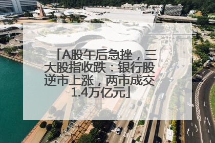 A股午后急挫，三大股指收跌：银行股逆市上涨，两市成交1.4万亿元